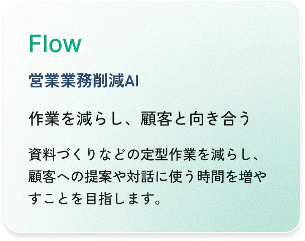Flow（営業業務削減AI）：作業を減らし、顧客と向き合う。資料づくりなどの定型作業を減らし、顧客への提案や対話に使う時間を増やすことを目指します。