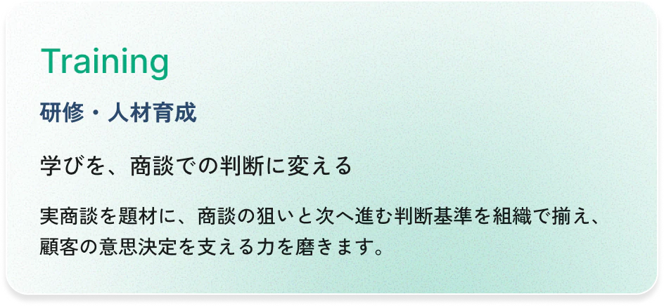Training（研修・人材育成）：学びを、商談での判断に変える。実商談を題材に、商談の狙いと次へ進む判断基準を組織で揃え、顧客の意思決定を支える力を磨きます。